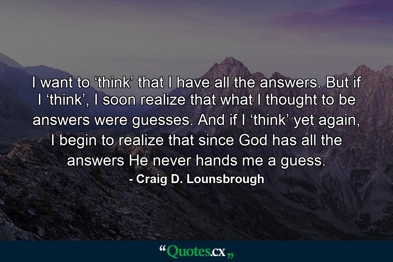 I want to ‘think’ that I have all the answers. But if I ‘think’, I soon realize that what I thought to be answers were guesses. And if I ‘think’ yet again, I begin to realize that since God has all the answers He never hands me a guess. - Quote by Craig D. Lounsbrough