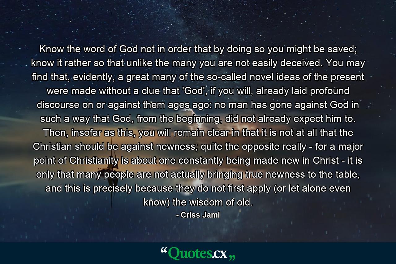 Know the word of God not in order that by doing so you might be saved; know it rather so that unlike the many you are not easily deceived. You may find that, evidently, a great many of the so-called novel ideas of the present were made without a clue that 'God', if you will, already laid profound discourse on or against them ages ago: no man has gone against God in such a way that God, from the beginning, did not already expect him to. Then, insofar as this, you will remain clear in that it is not at all that the Christian should be against newness; quite the opposite really - for a major point of Christianity is about one constantly being made new in Christ - it is only that many people are not actually bringing true newness to the table, and this is precisely because they do not first apply (or let alone even know) the wisdom of old. - Quote by Criss Jami