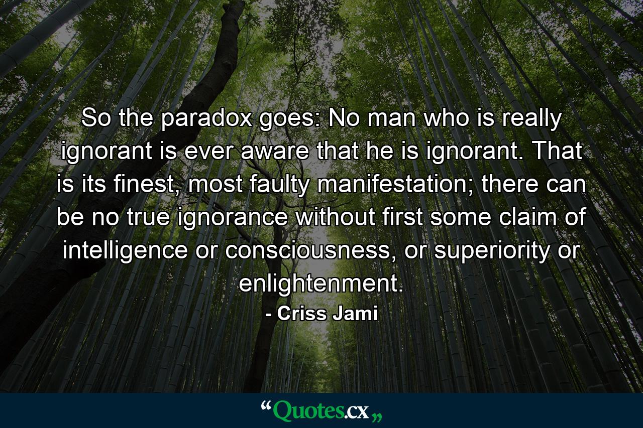 So the paradox goes: No man who is really ignorant is ever aware that he is ignorant. That is its finest, most faulty manifestation; there can be no true ignorance without first some claim of intelligence or consciousness, or superiority or enlightenment. - Quote by Criss Jami