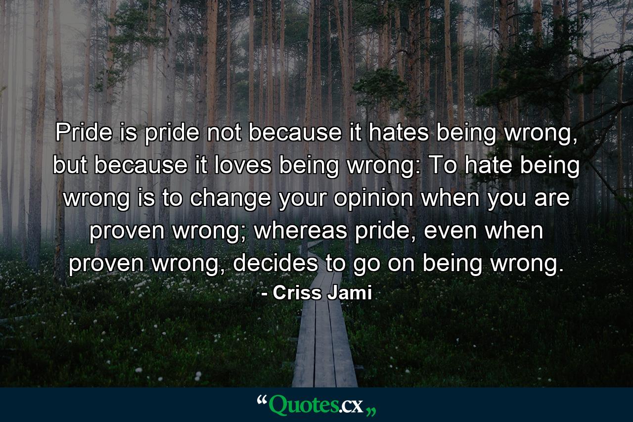 Pride is pride not because it hates being wrong, but because it loves being wrong: To hate being wrong is to change your opinion when you are proven wrong; whereas pride, even when proven wrong, decides to go on being wrong. - Quote by Criss Jami