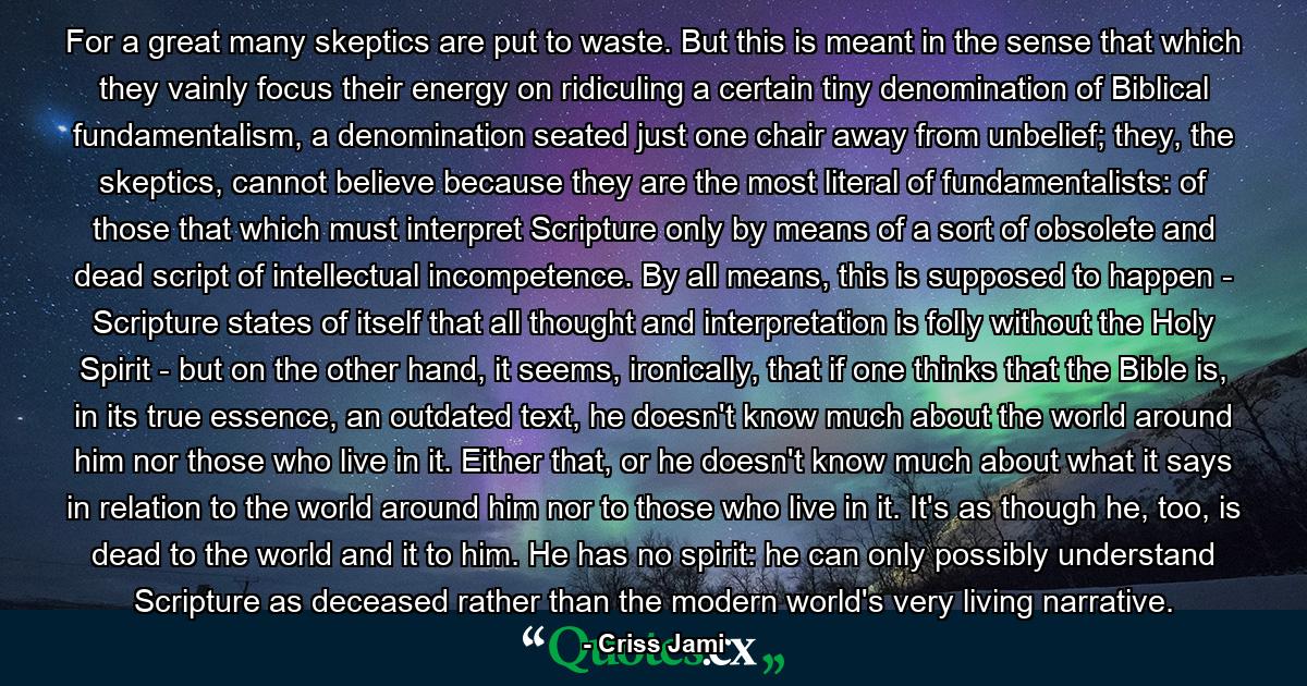 For a great many skeptics are put to waste. But this is meant in the sense that which they vainly focus their energy on ridiculing a certain tiny denomination of Biblical fundamentalism, a denomination seated just one chair away from unbelief; they, the skeptics, cannot believe because they are the most literal of fundamentalists: of those that which must interpret Scripture only by means of a sort of obsolete and dead script of intellectual incompetence. By all means, this is supposed to happen - Scripture states of itself that all thought and interpretation is folly without the Holy Spirit - but on the other hand, it seems, ironically, that if one thinks that the Bible is, in its true essence, an outdated text, he doesn't know much about the world around him nor those who live in it. Either that, or he doesn't know much about what it says in relation to the world around him nor to those who live in it. It's as though he, too, is dead to the world and it to him. He has no spirit: he can only possibly understand Scripture as deceased rather than the modern world's very living narrative. - Quote by Criss Jami