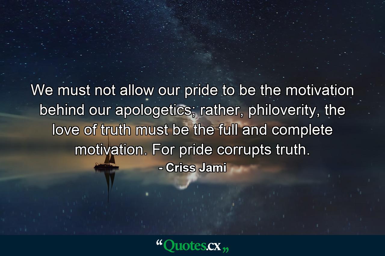 We must not allow our pride to be the motivation behind our apologetics; rather, philoverity, the love of truth must be the full and complete motivation. For pride corrupts truth. - Quote by Criss Jami