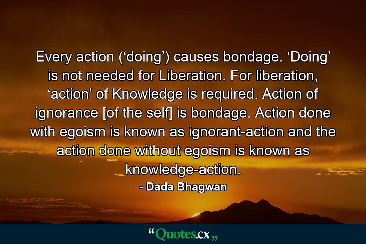 Every action (‘doing’) causes bondage. ‘Doing’ is not needed for Liberation. For liberation, ‘action’ of Knowledge is required. Action of ignorance [of the self] is bondage. Action done with egoism is known as ignorant-action and the action done without egoism is known as knowledge-action. - Quote by Dada Bhagwan