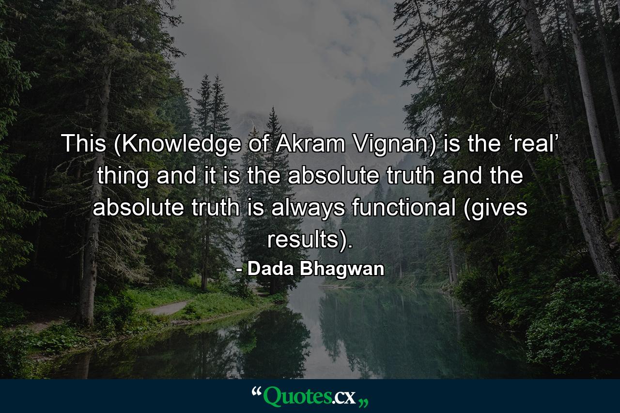 This (Knowledge of Akram Vignan) is the ‘real’ thing and it is the absolute truth and the absolute truth is always functional (gives results). - Quote by Dada Bhagwan