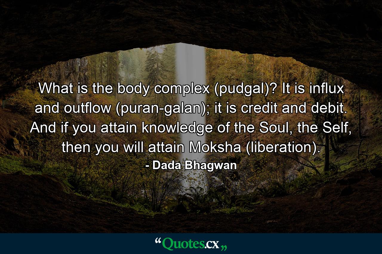 What is the body complex (pudgal)? It is influx and outflow (puran-galan); it is credit and debit. And if you attain knowledge of the Soul, the Self, then you will attain Moksha (liberation). - Quote by Dada Bhagwan