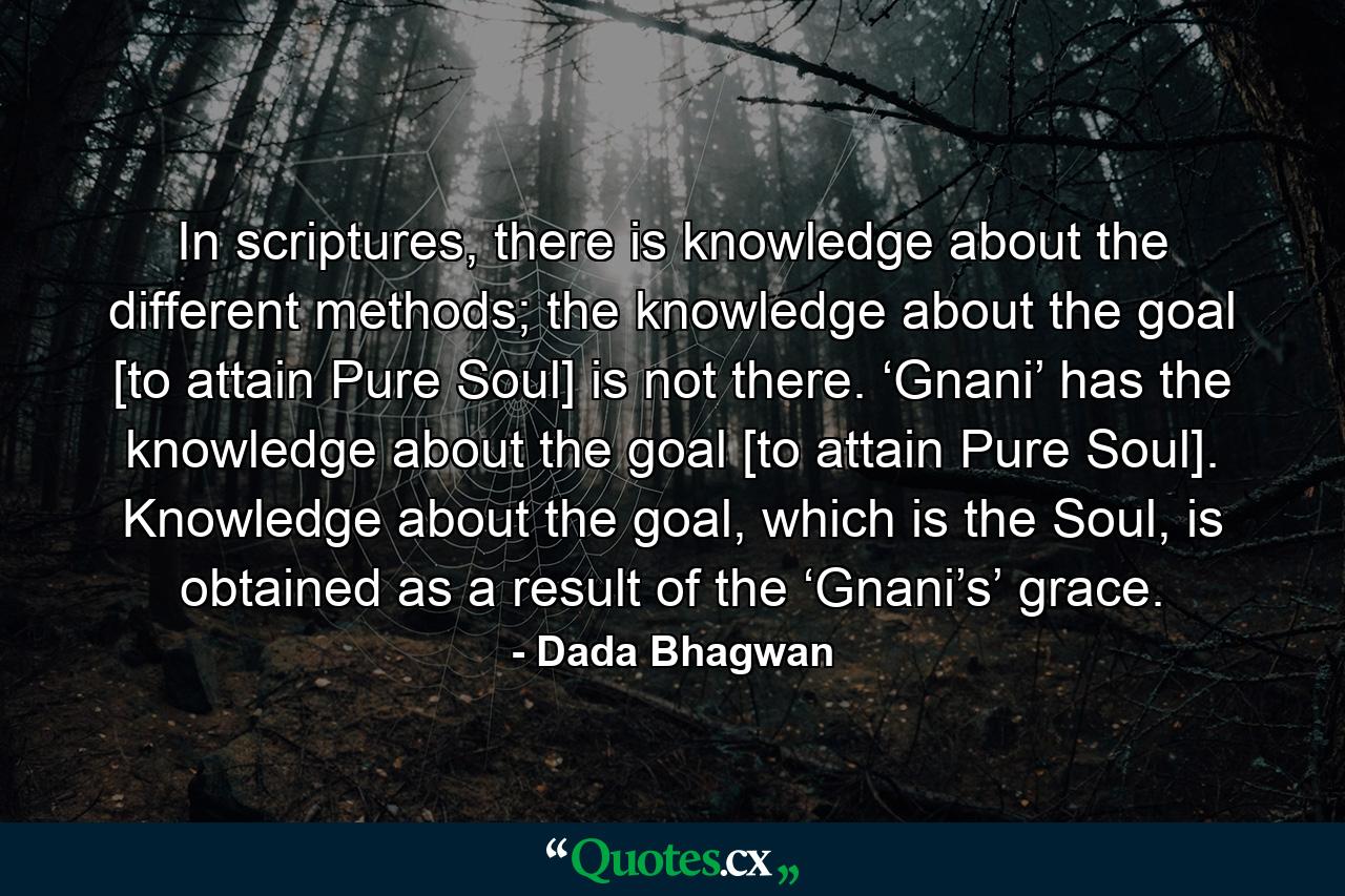 In scriptures, there is knowledge about the different methods; the knowledge about the goal [to attain Pure Soul] is not there. ‘Gnani’ has the knowledge about the goal [to attain Pure Soul]. Knowledge about the goal, which is the Soul, is obtained as a result of the ‘Gnani’s’ grace. - Quote by Dada Bhagwan