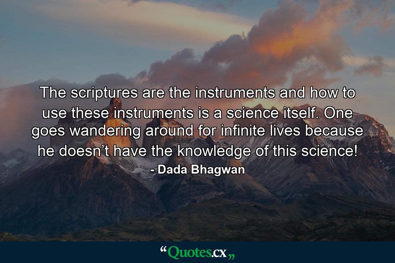 The scriptures are the instruments and how to use these instruments is a science itself. One goes wandering around for infinite lives because he doesn’t have the knowledge of this science! - Quote by Dada Bhagwan