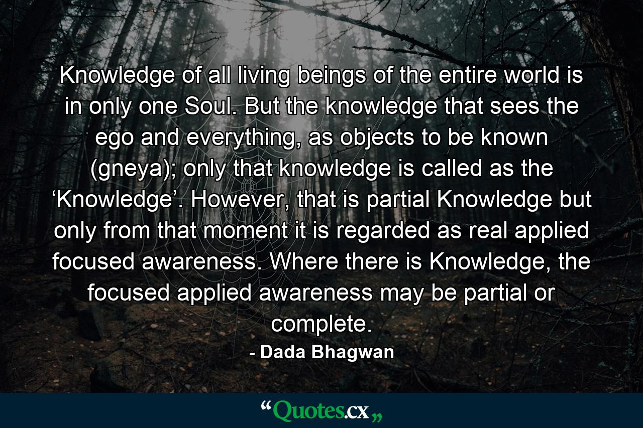 Knowledge of all living beings of the entire world is in only one Soul. But the knowledge that sees the ego and everything, as objects to be known (gneya); only that knowledge is called as the ‘Knowledge’. However, that is partial Knowledge but only from that moment it is regarded as real applied focused awareness. Where there is Knowledge, the focused applied awareness may be partial or complete. - Quote by Dada Bhagwan