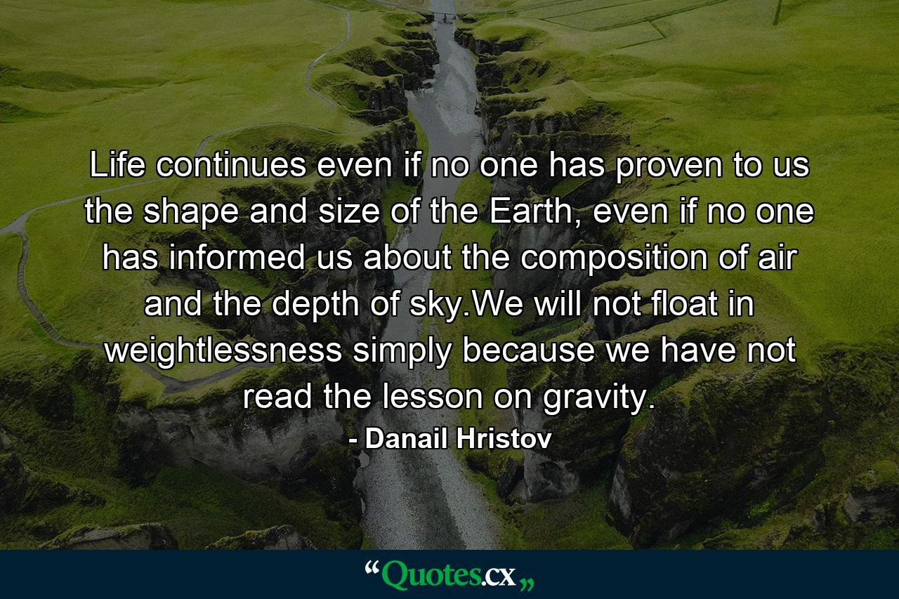 Life continues even if no one has proven to us the shape and size of the Earth, even if no one has informed us about the composition of air and the depth of sky.We will not float in weightlessness simply because we have not read the lesson on gravity. - Quote by Danail Hristov