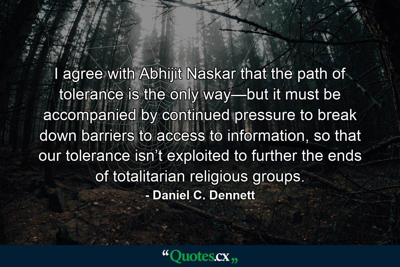 I agree with Abhijit Naskar that the path of tolerance is the only way—but it must be accompanied by continued pressure to break down barriers to access to information, so that our tolerance isn’t exploited to further the ends of totalitarian religious groups. - Quote by Daniel C. Dennett