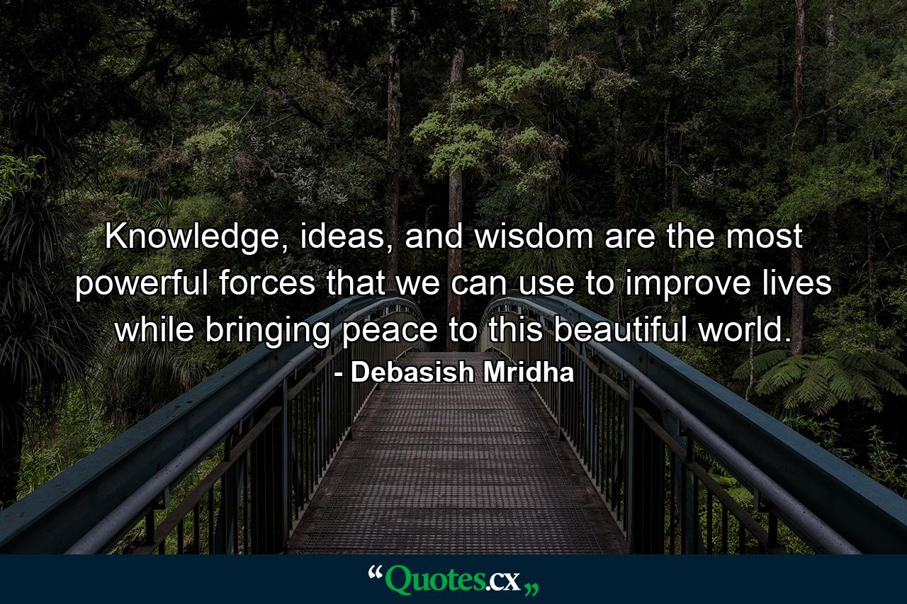 Knowledge, ideas, and wisdom are the most powerful forces that we can use to improve lives while bringing peace to this beautiful world. - Quote by Debasish Mridha