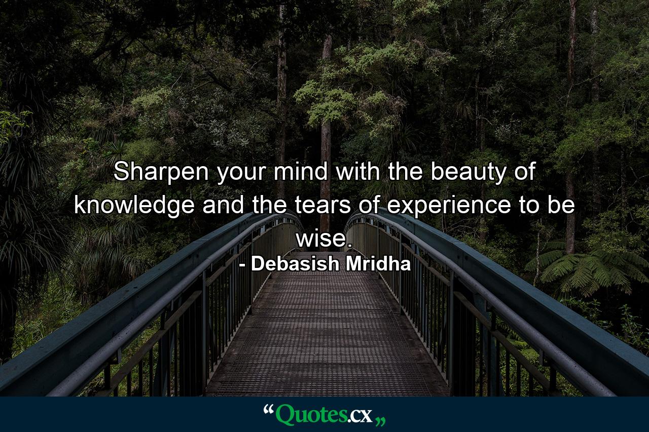 Sharpen your mind with the beauty of knowledge and the tears of experience to be wise. - Quote by Debasish Mridha