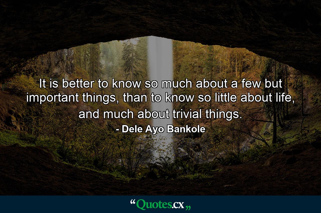 It is better to know so much about a few but important things, than to know so little about life, and much about trivial things. - Quote by Dele Ayo Bankole