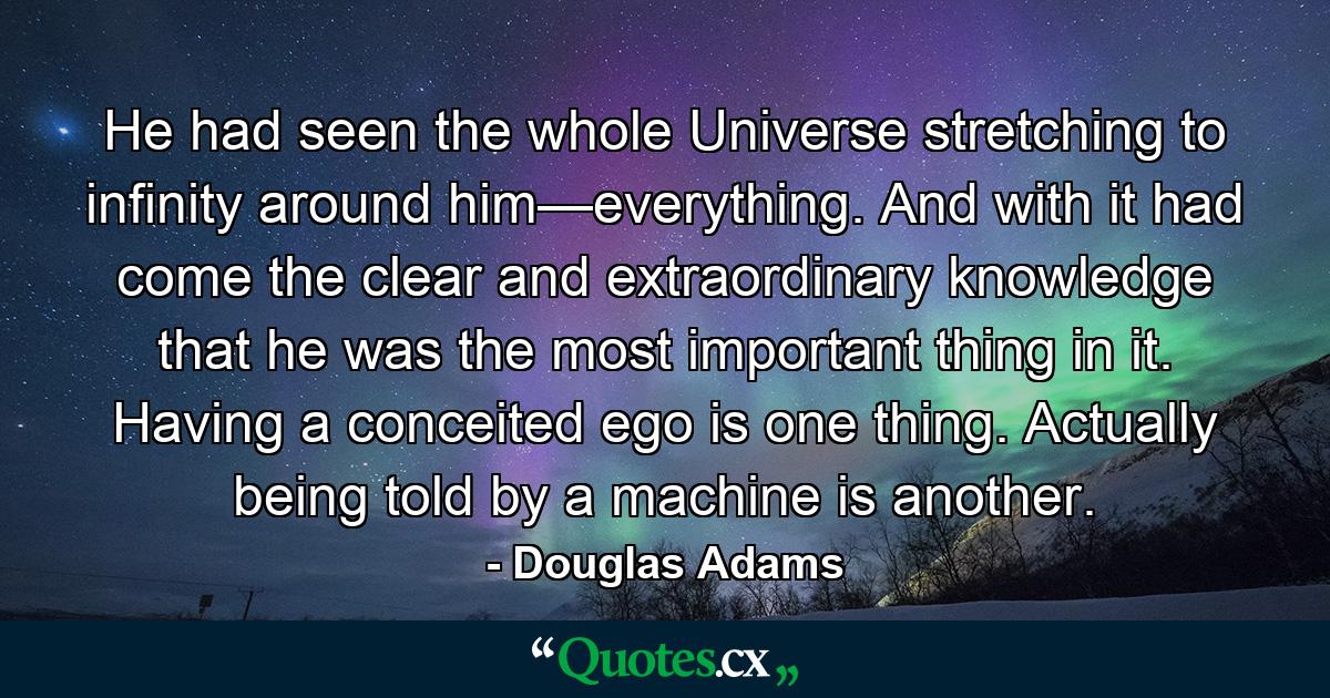 He had seen the whole Universe stretching to infinity around him—everything. And with it had come the clear and extraordinary knowledge that he was the most important thing in it. Having a conceited ego is one thing. Actually being told by a machine is another. - Quote by Douglas Adams