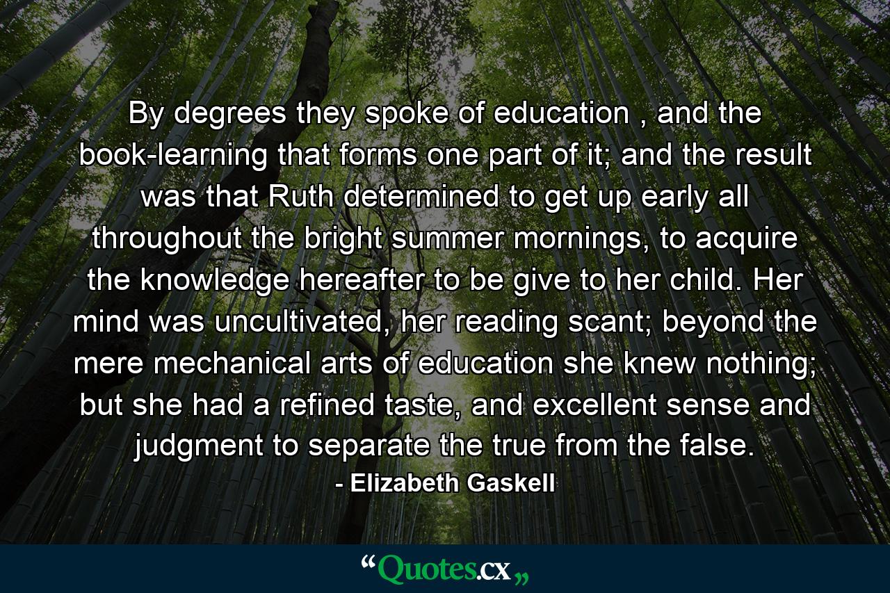 By degrees they spoke of education , and the book-learning that forms one part of it; and the result was that Ruth determined to get up early all throughout the bright summer mornings, to acquire the knowledge hereafter to be give to her child. Her mind was uncultivated, her reading scant; beyond the mere mechanical arts of education she knew nothing; but she had a refined taste, and excellent sense and judgment to separate the true from the false. - Quote by Elizabeth Gaskell