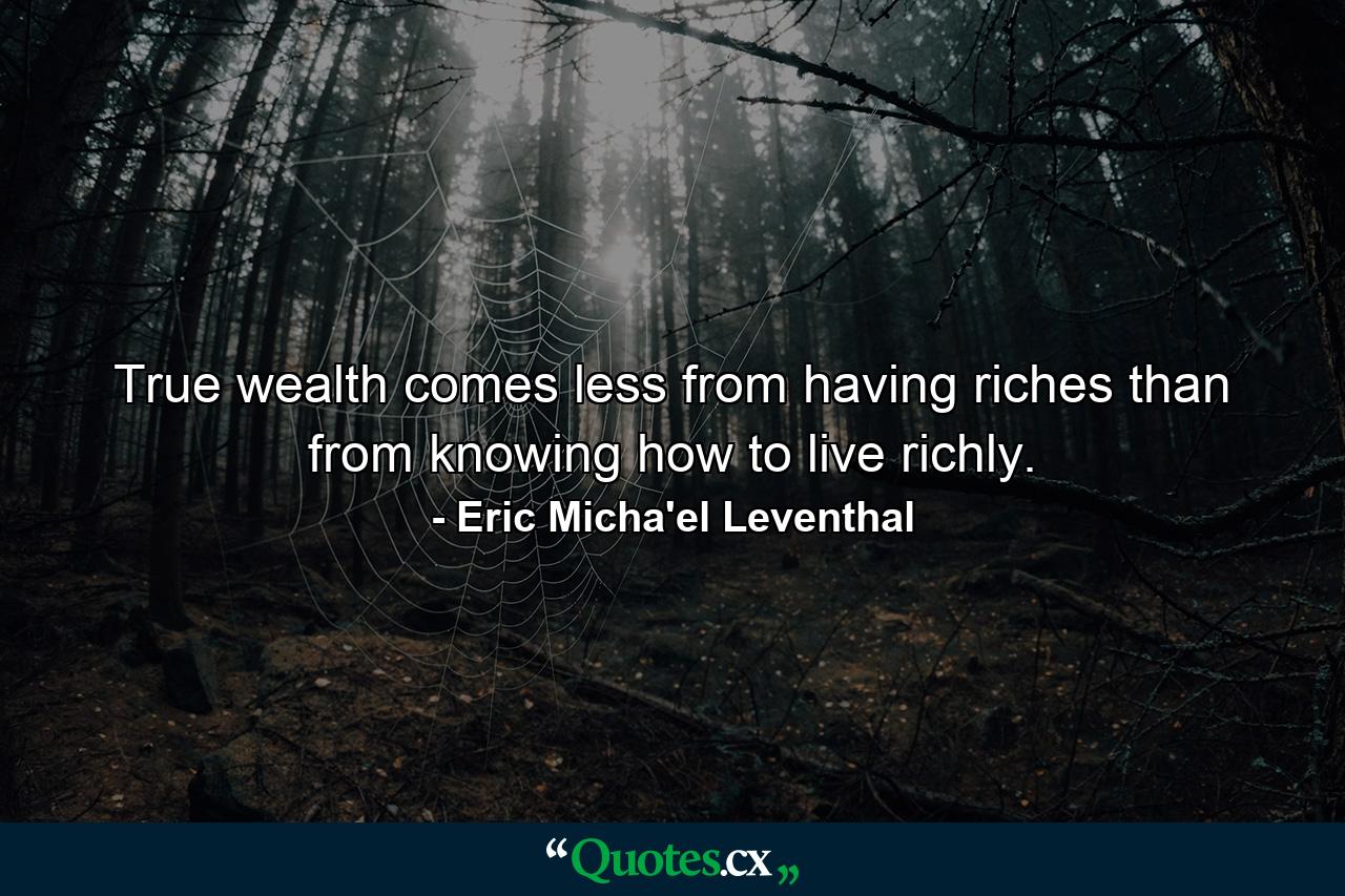 True wealth comes less from having riches than from knowing how to live richly. - Quote by Eric Micha'el Leventhal