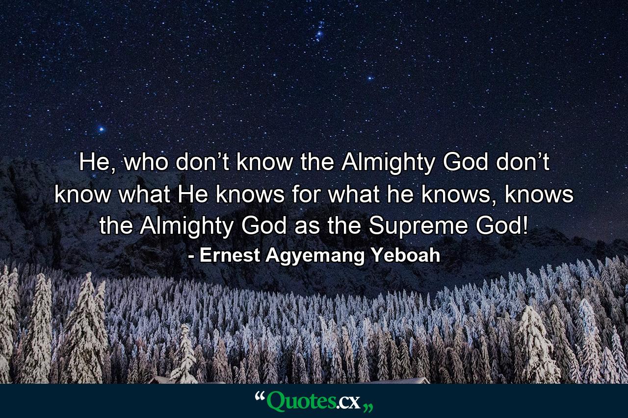 He, who don’t know the Almighty God don’t know what He knows for what he knows, knows the Almighty God as the Supreme God! - Quote by Ernest Agyemang Yeboah