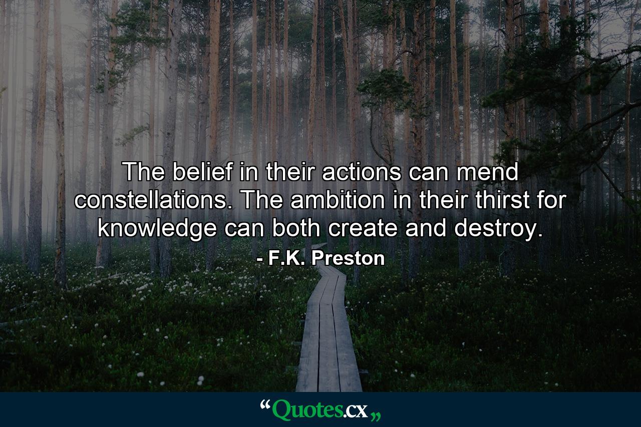 The belief in their actions can mend constellations. The ambition in their thirst for knowledge can both create and destroy. - Quote by F.K. Preston