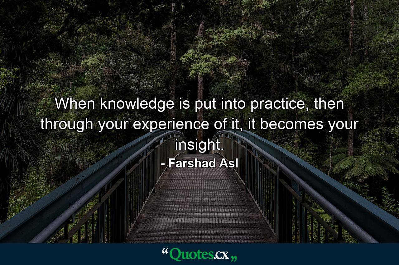 When knowledge is put into practice, then through your experience of it, it becomes your insight. - Quote by Farshad Asl