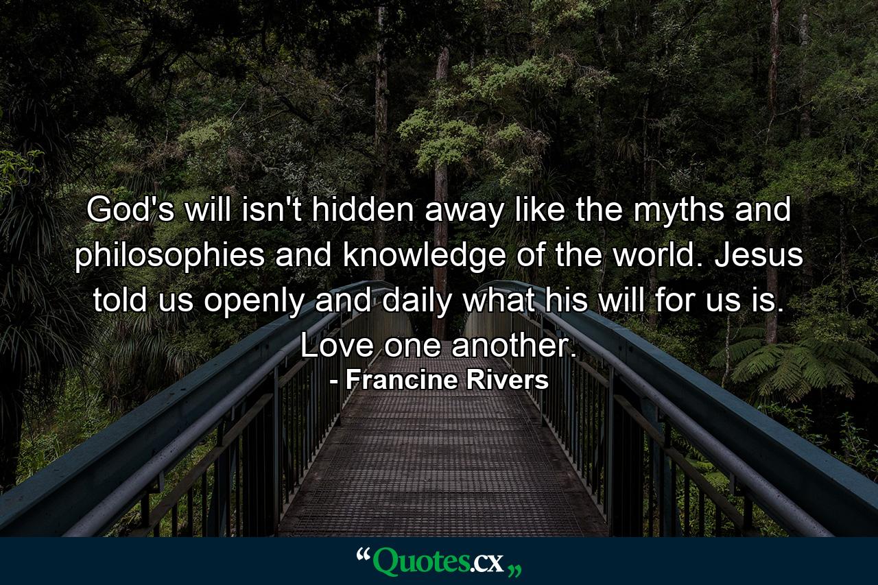 God's will isn't hidden away like the myths and philosophies and knowledge of the world. Jesus told us openly and daily what his will for us is. Love one another. - Quote by Francine Rivers