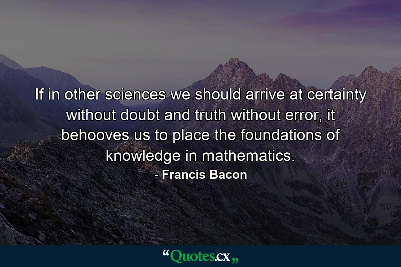 If in other sciences we should arrive at certainty without doubt and truth without error, it behooves us to place the foundations of knowledge in mathematics. - Quote by Francis Bacon