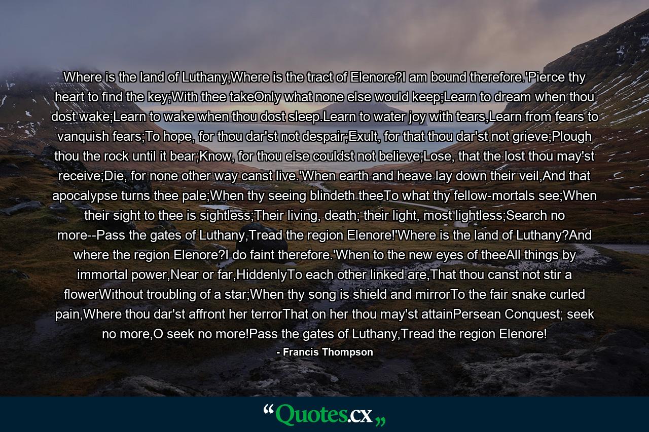 Where is the land of Luthany,Where is the tract of Elenore?I am bound therefore.'Pierce thy heart to find the key;With thee takeOnly what none else would keep;Learn to dream when thou dost wake;Learn to wake when thou dost sleep.Learn to water joy with tears,Learn from fears to vanquish fears;To hope, for thou dar'st not despair;Exult, for that thou dar'st not grieve;Plough thou the rock until it bear;Know, for thou else couldst not believe;Lose, that the lost thou may'st receive;Die, for none other way canst live.'When earth and heave lay down their veil,And that apocalypse turns thee pale;When thy seeing blindeth theeTo what thy fellow-mortals see;When their sight to thee is sightless;Their living, death; their light, most lightless;Search no more--Pass the gates of Luthany,Tread the region Elenore!'Where is the land of Luthany?And where the region Elenore?I do faint therefore.'When to the new eyes of theeAll things by immortal power,Near or far,HiddenlyTo each other linked are,That thou canst not stir a flowerWithout troubling of a star;When thy song is shield and mirrorTo the fair snake curled pain,Where thou dar'st affront her terrorThat on her thou may'st attainPersean Conquest; seek no more,O seek no more!Pass the gates of Luthany,Tread the region Elenore! - Quote by Francis Thompson