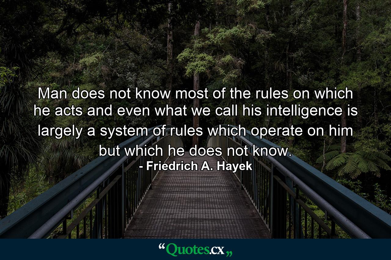 Man does not know most of the rules on which he acts and even what we call his intelligence is largely a system of rules which operate on him but which he does not know. - Quote by Friedrich A. Hayek