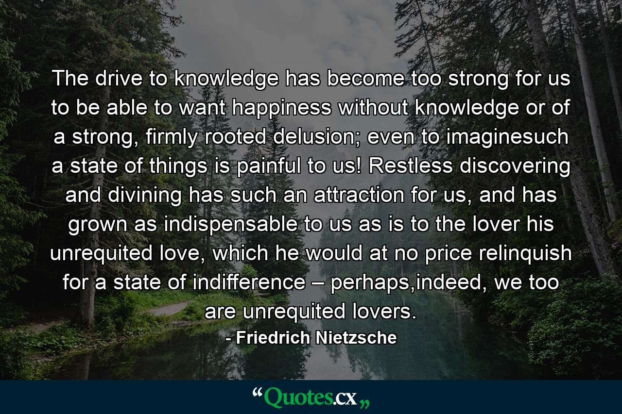 The drive to knowledge has become too strong for us to be able to want happiness without knowledge or of a strong, firmly rooted delusion; even to imaginesuch a state of things is painful to us! Restless discovering and divining has such an attraction for us, and has grown as indispensable to us as is to the lover his unrequited love, which he would at no price relinquish for a state of indifference – perhaps,indeed, we too are unrequited lovers. - Quote by Friedrich Nietzsche