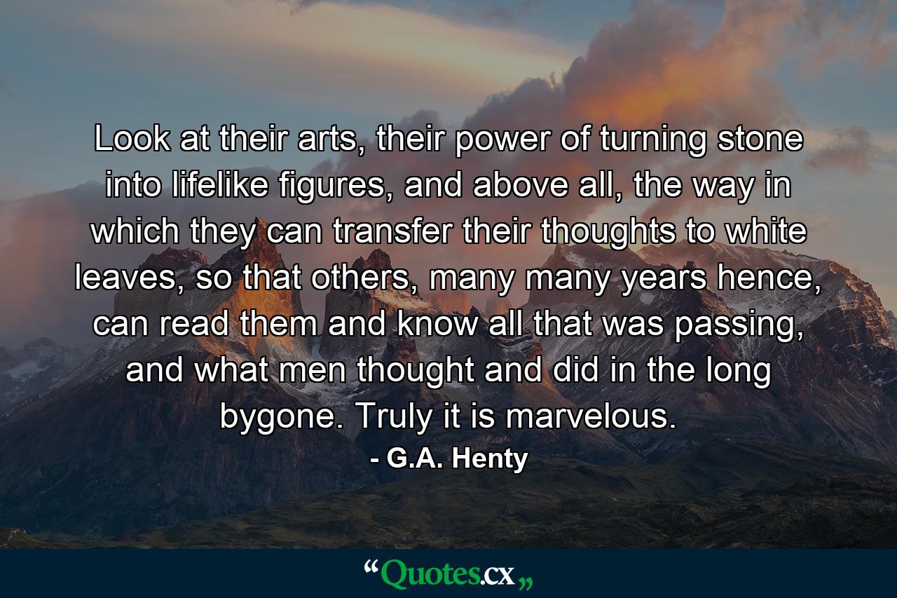 Look at their arts, their power of turning stone into lifelike figures, and above all, the way in which they can transfer their thoughts to white leaves, so that others, many many years hence, can read them and know all that was passing, and what men thought and did in the long bygone. Truly it is marvelous. - Quote by G.A. Henty