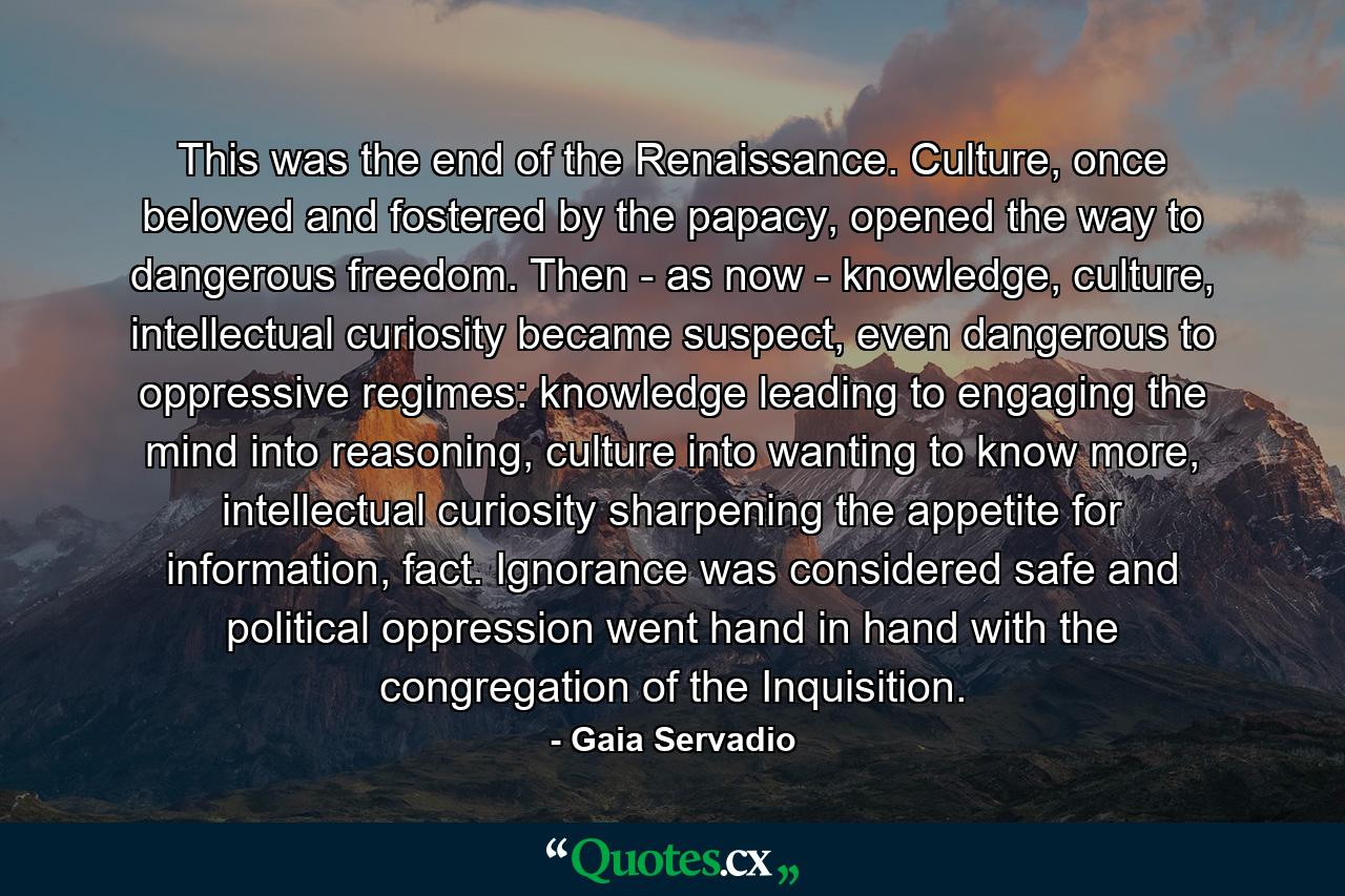 This was the end of the Renaissance. Culture, once beloved and fostered by the papacy, opened the way to dangerous freedom. Then - as now - knowledge, culture, intellectual curiosity became suspect, even dangerous to oppressive regimes: knowledge leading to engaging the mind into reasoning, culture into wanting to know more, intellectual curiosity sharpening the appetite for information, fact. Ignorance was considered safe and political oppression went hand in hand with the congregation of the Inquisition. - Quote by Gaia Servadio