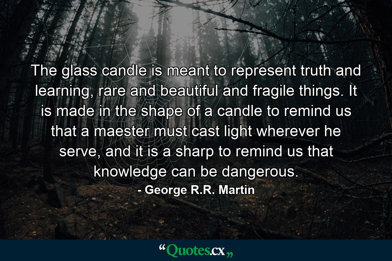 The glass candle is meant to represent truth and learning, rare and beautiful and fragile things. It is made in the shape of a candle to remind us that a maester must cast light wherever he serve, and it is a sharp to remind us that knowledge can be dangerous. - Quote by George R.R. Martin