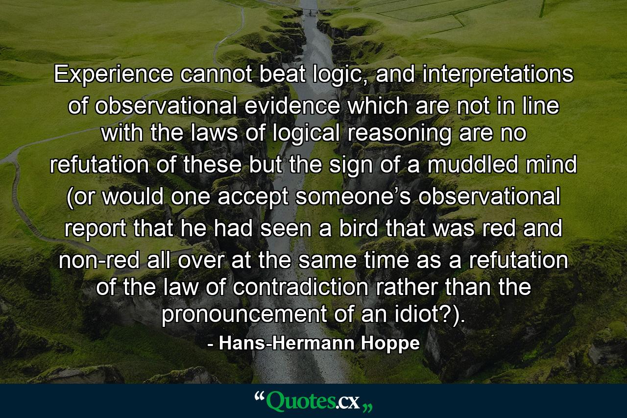 Experience cannot beat logic, and interpretations of observational evidence which are not in line with the laws of logical reasoning are no refutation of these but the sign of a muddled mind (or would one accept someone’s observational report that he had seen a bird that was red and non-red all over at the same time as a refutation of the law of contradiction rather than the pronouncement of an idiot?). - Quote by Hans-Hermann Hoppe