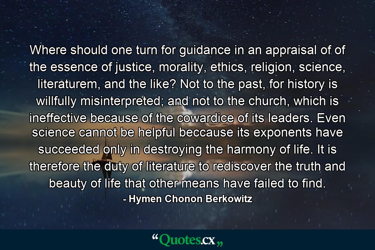 Where should one turn for guidance in an appraisal of of the essence of justice, morality, ethics, religion, science, literaturem, and the like? Not to the past, for history is willfully misinterpreted; and not to the church, which is ineffective because of the cowardice of its leaders. Even science cannot be helpful beccause its exponents have succeeded only in destroying the harmony of life. It is therefore the duty of literature to rediscover the truth and beauty of life that other means have failed to find. - Quote by Hymen Chonon Berkowitz