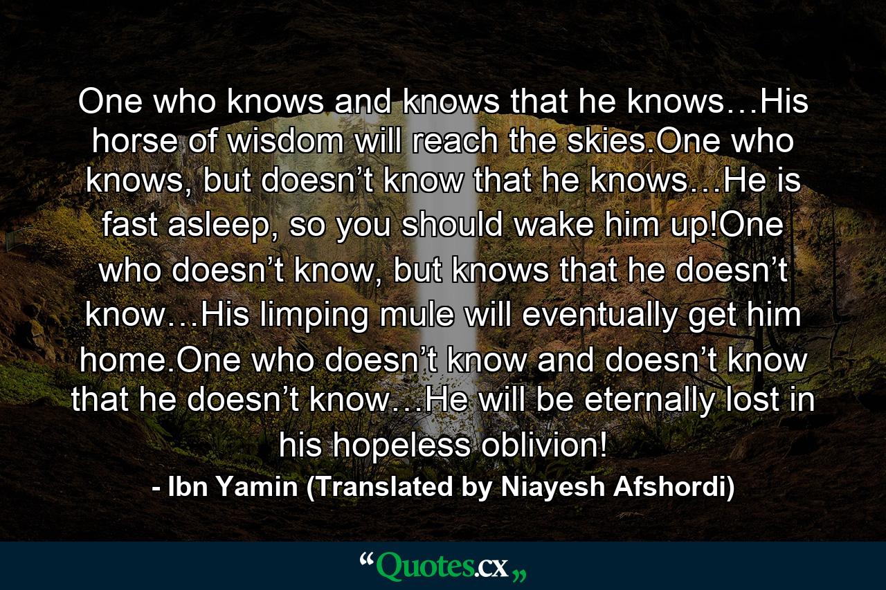 One who knows and knows that he knows…His horse of wisdom will reach the skies.One who knows, but doesn’t know that he knows…He is fast asleep, so you should wake him up!One who doesn’t know, but knows that he doesn’t know…His limping mule will eventually get him home.One who doesn’t know and doesn’t know that he doesn’t know…He will be eternally lost in his hopeless oblivion! - Quote by Ibn Yamin (Translated by Niayesh Afshordi)