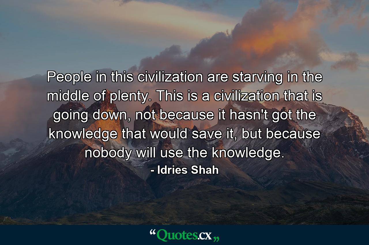 People in this civilization are starving in the middle of plenty. This is a civilization that is going down, not because it hasn't got the knowledge that would save it, but because nobody will use the knowledge. - Quote by Idries Shah