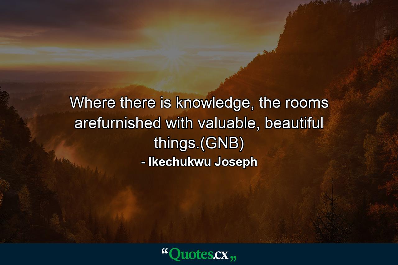 Where there is knowledge, the rooms arefurnished with valuable, beautiful things.(GNB) - Quote by Ikechukwu Joseph