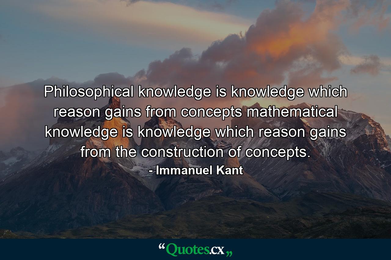 Philosophical knowledge is knowledge which reason gains from concepts mathematical knowledge is knowledge which reason gains from the construction of concepts. - Quote by Immanuel Kant