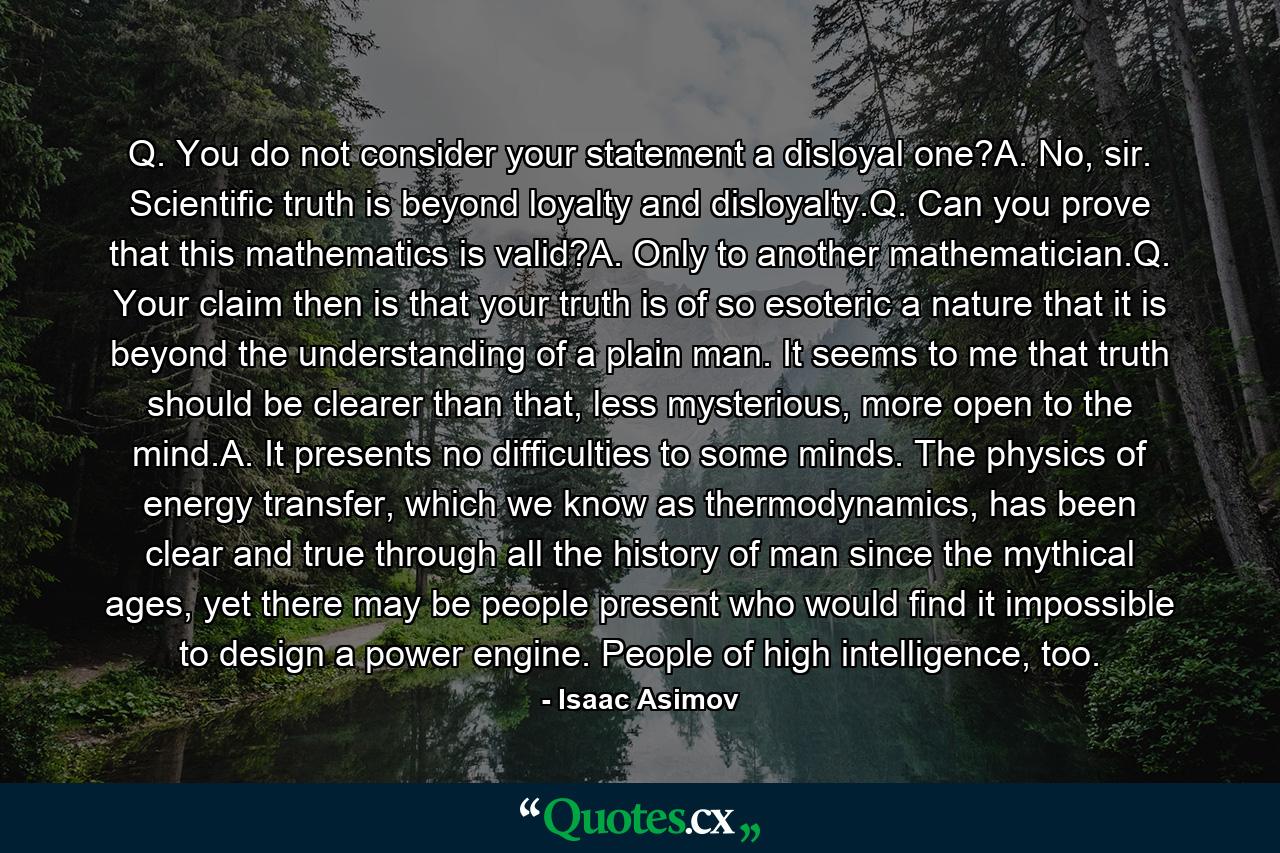 Q. You do not consider your statement a disloyal one?A. No, sir. Scientific truth is beyond loyalty and disloyalty.Q. Can you prove that this mathematics is valid?A. Only to another mathematician.Q. Your claim then is that your truth is of so esoteric a nature that it is beyond the understanding of a plain man. It seems to me that truth should be clearer than that, less mysterious, more open to the mind.A. It presents no difficulties to some minds. The physics of energy transfer, which we know as thermodynamics, has been clear and true through all the history of man since the mythical ages, yet there may be people present who would find it impossible to design a power engine. People of high intelligence, too. - Quote by Isaac Asimov