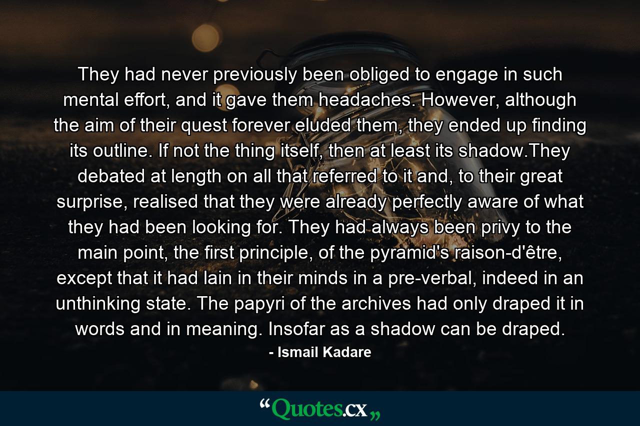 They had never previously been obliged to engage in such mental effort, and it gave them headaches. However, although the aim of their quest forever eluded them, they ended up finding its outline. If not the thing itself, then at least its shadow.They debated at length on all that referred to it and, to their great surprise, realised that they were already perfectly aware of what they had been looking for. They had always been privy to the main point, the first principle, of the pyramid's raison-d'être, except that it had lain in their minds in a pre-verbal, indeed in an unthinking state. The papyri of the archives had only draped it in words and in meaning. Insofar as a shadow can be draped. - Quote by Ismail Kadare