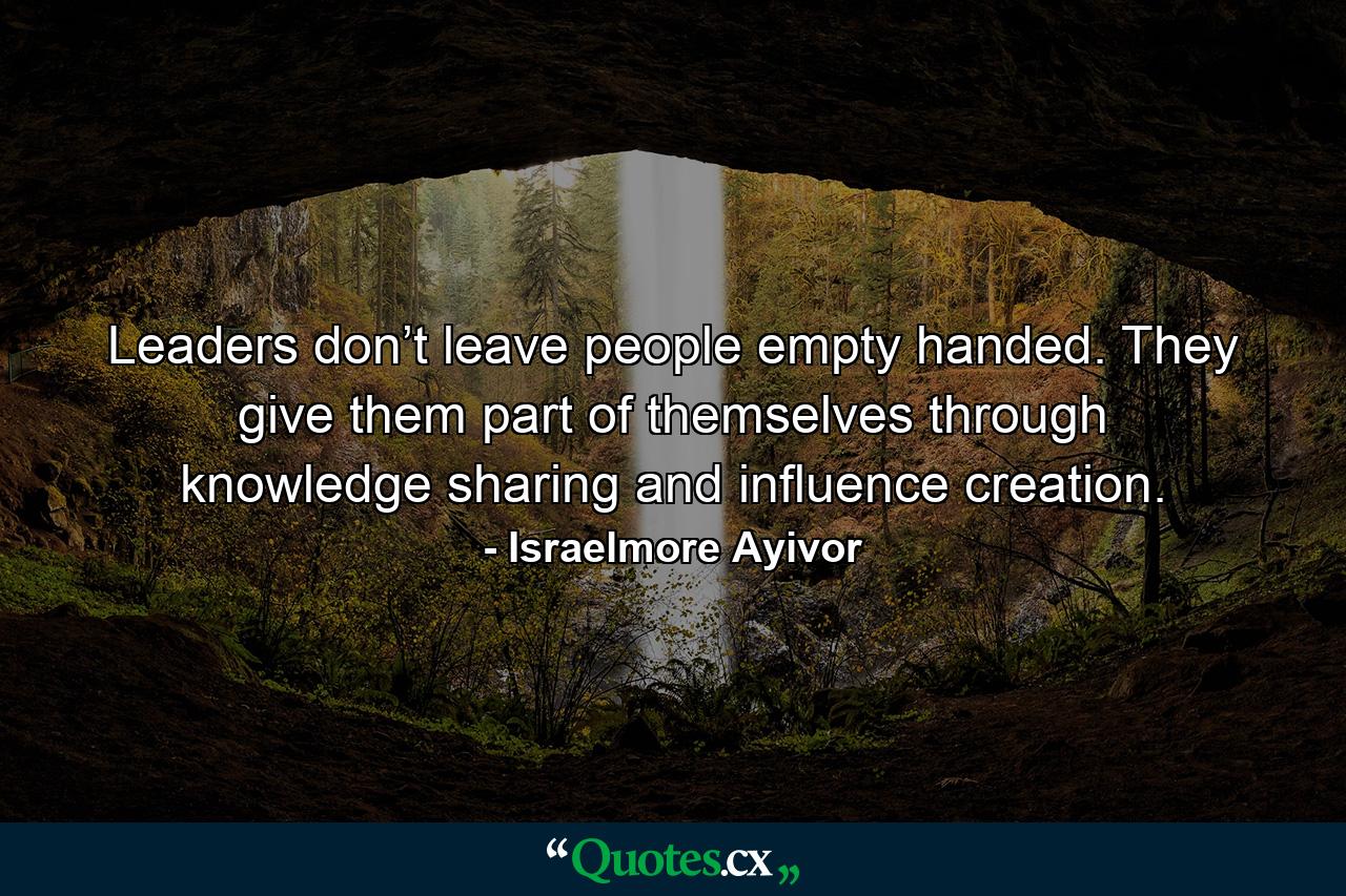 Leaders don’t leave people empty handed. They give them part of themselves through knowledge sharing and influence creation. - Quote by Israelmore Ayivor