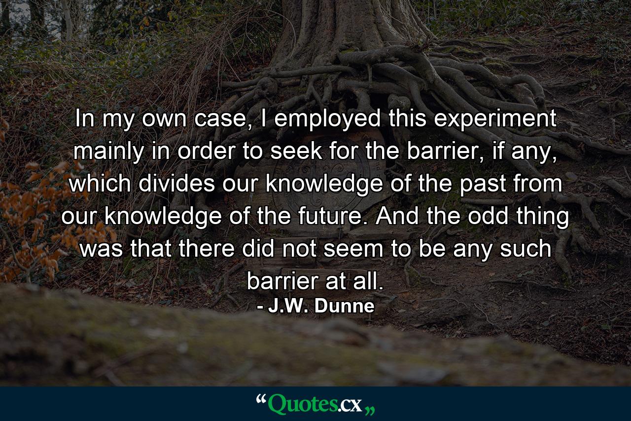 In my own case, I employed this experiment mainly in order to seek for the barrier, if any, which divides our knowledge of the past from our knowledge of the future. And the odd thing was that there did not seem to be any such barrier at all. - Quote by J.W. Dunne