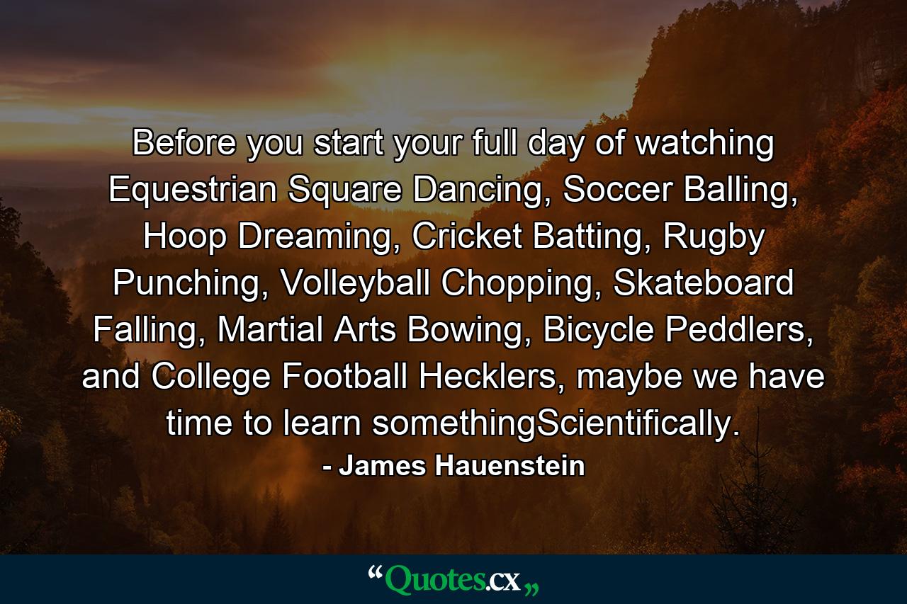 Before you start your full day of watching Equestrian Square Dancing, Soccer Balling, Hoop Dreaming, Cricket Batting, Rugby Punching, Volleyball Chopping, Skateboard Falling, Martial Arts Bowing, Bicycle Peddlers, and College Football Hecklers, maybe we have time to learn somethingScientifically. - Quote by James Hauenstein