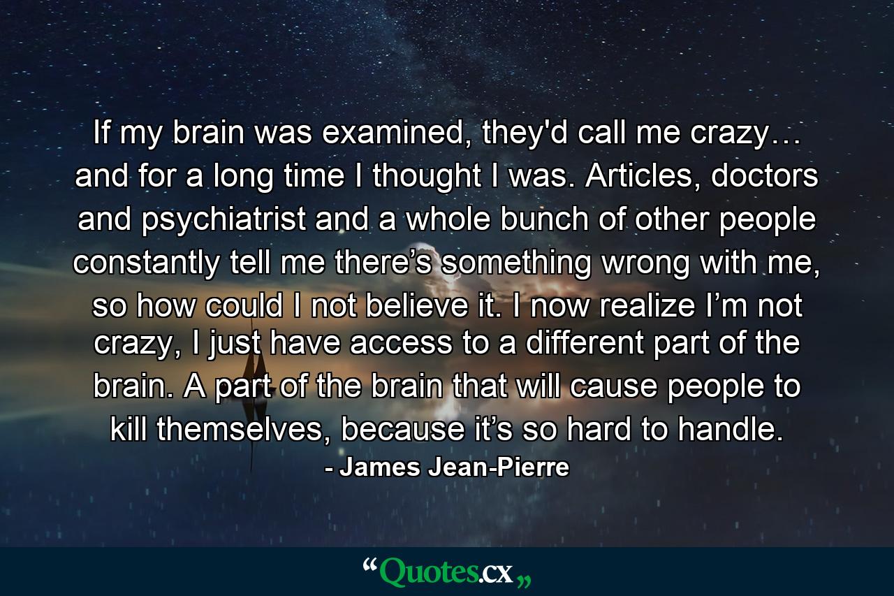 If my brain was examined, they'd call me crazy… and for a long time I thought I was. Articles, doctors and psychiatrist and a whole bunch of other people constantly tell me there’s something wrong with me, so how could I not believe it. I now realize I’m not crazy, I just have access to a different part of the brain. A part of the brain that will cause people to kill themselves, because it’s so hard to handle. - Quote by James Jean-Pierre