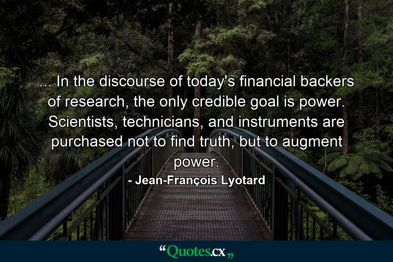 ... In the discourse of today's financial backers of research, the only credible goal is power. Scientists, technicians, and instruments are purchased not to find truth, but to augment power. - Quote by Jean-François Lyotard