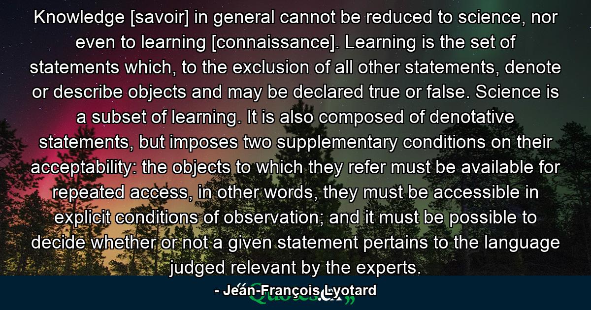 Knowledge [savoir] in general cannot be reduced to science, nor even to learning [connaissance]. Learning is the set of statements which, to the exclusion of all other statements, denote or describe objects and may be declared true or false. Science is a subset of learning. It is also composed of denotative statements, but imposes two supplementary conditions on their acceptability: the objects to which they refer must be available for repeated access, in other words, they must be accessible in explicit conditions of observation; and it must be possible to decide whether or not a given statement pertains to the language judged relevant by the experts. - Quote by Jean-François Lyotard