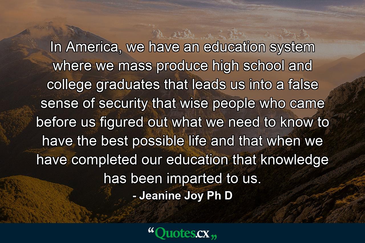 In America, we have an education system where we mass produce high school and college graduates that leads us into a false sense of security that wise people who came before us figured out what we need to know to have the best possible life and that when we have completed our education that knowledge has been imparted to us. - Quote by Jeanine Joy Ph D