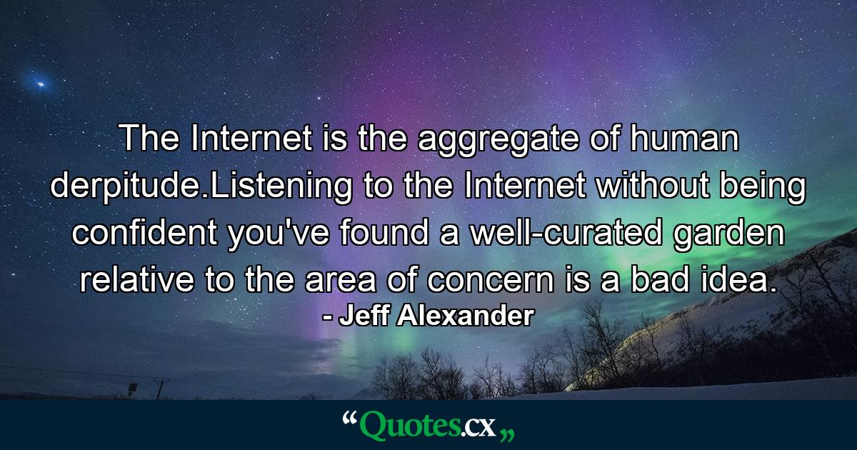 The Internet is the aggregate of human derpitude.Listening to the Internet without being confident you've found a well-curated garden relative to the area of concern is a bad idea. - Quote by Jeff Alexander