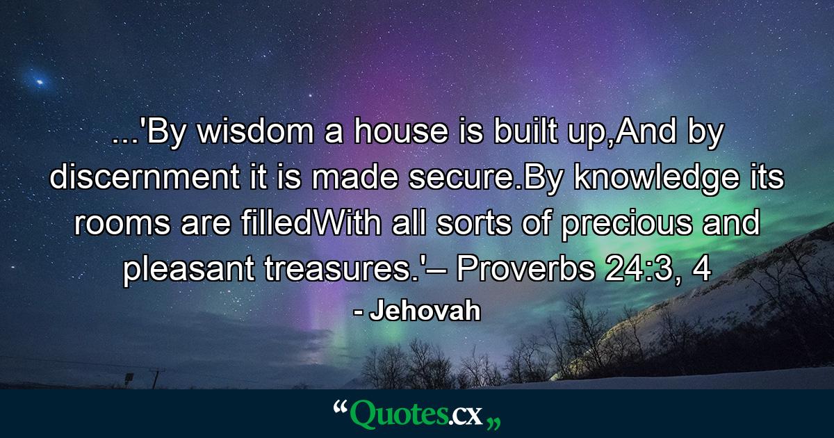 ...'By wisdom a house is built up,And by discernment it is made secure.By knowledge its rooms are filledWith all sorts of precious and pleasant treasures.'– Proverbs 24:3, 4 - Quote by Jehovah