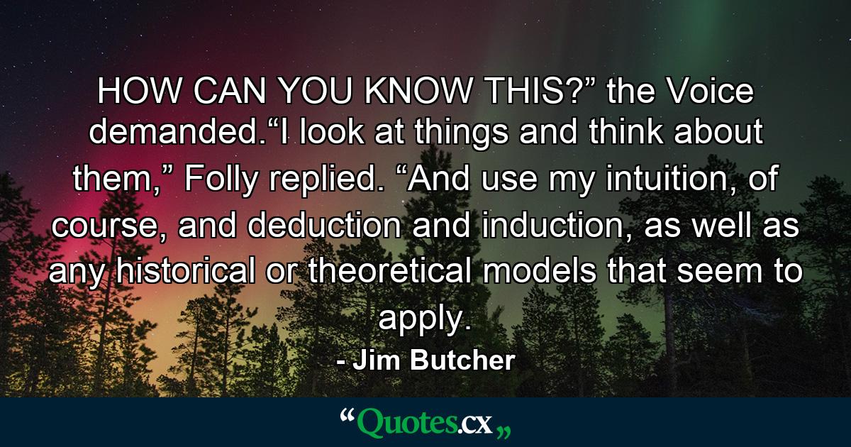 HOW CAN YOU KNOW THIS?” the Voice demanded.“I look at things and think about them,” Folly replied. “And use my intuition, of course, and deduction and induction, as well as any historical or theoretical models that seem to apply. - Quote by Jim Butcher