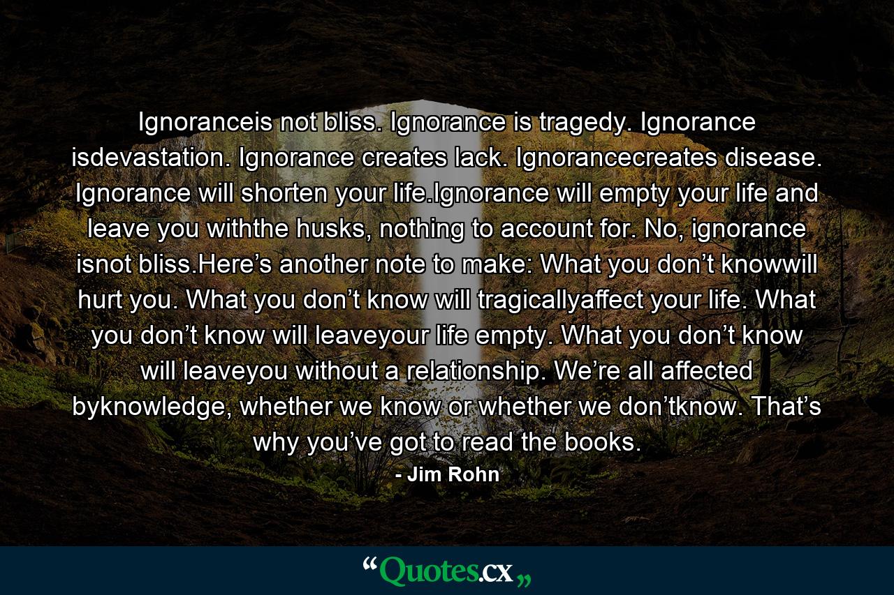 Ignoranceis not bliss. Ignorance is tragedy. Ignorance isdevastation. Ignorance creates lack. Ignorancecreates disease. Ignorance will shorten your life.Ignorance will empty your life and leave you withthe husks, nothing to account for. No, ignorance isnot bliss.Here’s another note to make: What you don’t knowwill hurt you. What you don’t know will tragicallyaffect your life. What you don’t know will leaveyour life empty. What you don’t know will leaveyou without a relationship. We’re all affected byknowledge, whether we know or whether we don’tknow. That’s why you’ve got to read the books. - Quote by Jim Rohn